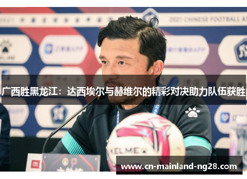 广西胜黑龙江：达西埃尔与赫维尔的精彩对决助力队伍获胜