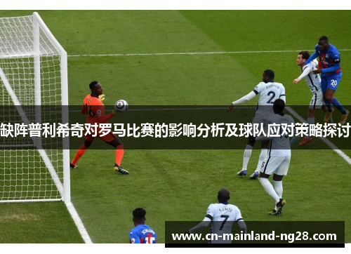 缺阵普利希奇对罗马比赛的影响分析及球队应对策略探讨