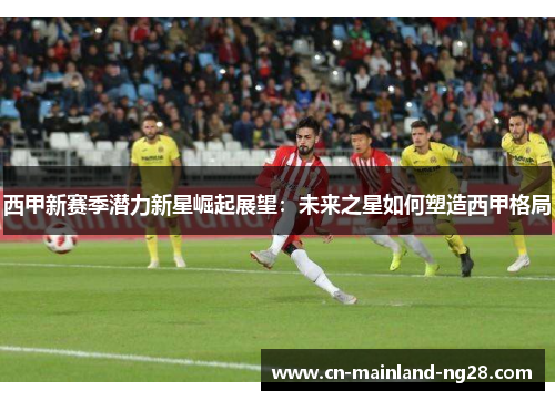 西甲新赛季潜力新星崛起展望:未来之星如何塑造西甲格局 西甲新赛季潜力新星崛起展望:未来之星如何塑造西甲格局