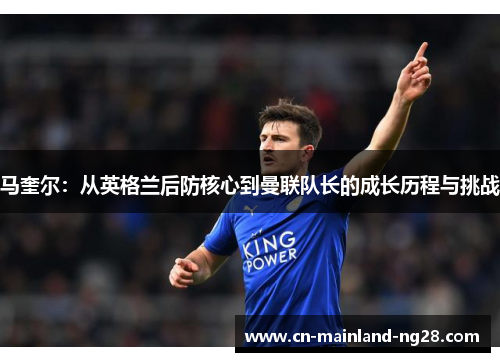 马奎尔：从英格兰后防核心到曼联队长的成长历程与挑战
