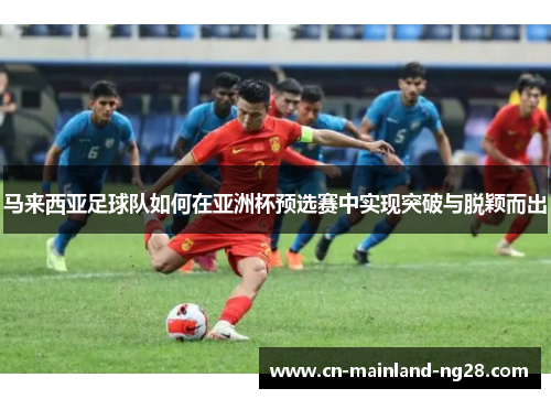 马来西亚足球队如何在亚洲杯预选赛中实现突破与脱颖而出