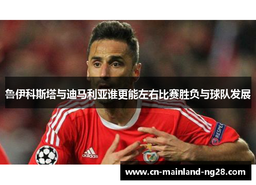 鲁伊科斯塔与迪马利亚谁更能左右比赛胜负与球队发展 鲁伊科斯塔与迪马利亚谁更能左右比赛胜负与球队发展
