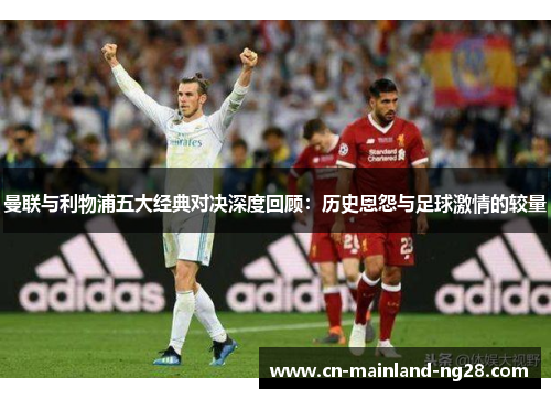 曼联与利物浦五大经典对决深度回顾：历史恩怨与足球激情的较量