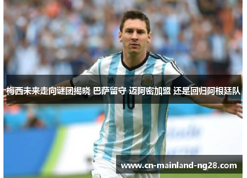 梅西未来走向谜团揭晓 巴萨留守 迈阿密加盟 还是回归阿根廷队
