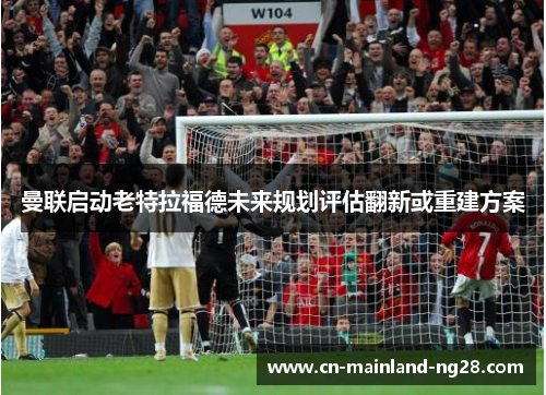 曼联启动老特拉福德未来规划评估翻新或重建方案 曼联启动老特拉福德未来规划评估翻新或重建方案
