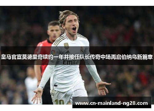 皇马官宣莫德里奇续约一年并接任队长传奇中场再启伯纳乌新篇章 皇马官宣莫德里奇续约一年并接任队长传奇中场再启伯纳乌新篇章
