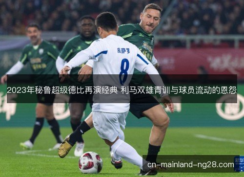 2023年秘鲁超级德比再演经典 利马双雄青训与球员流动的恩怨